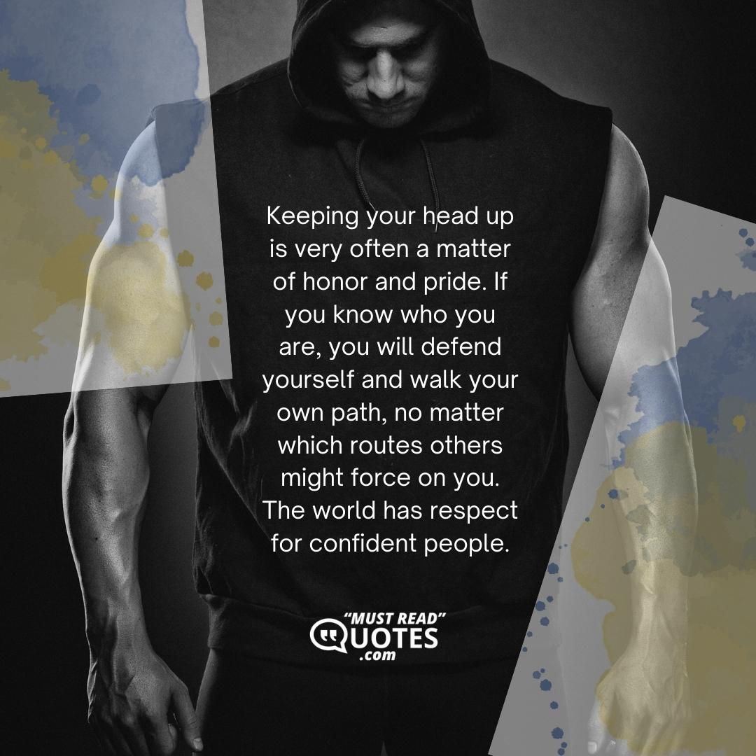 Keeping your head up is very often a matter of honor and pride. If you know who you are, you will defend yourself and walk your own path, no matter which routes others might force on you. The world has respect for confident people.