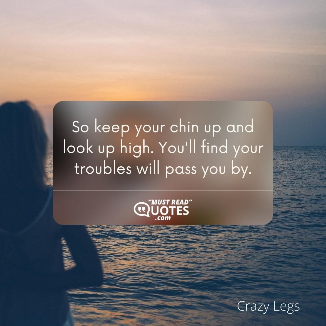 So keep your chin up and look up high. You'll find your troubles will pass you by.