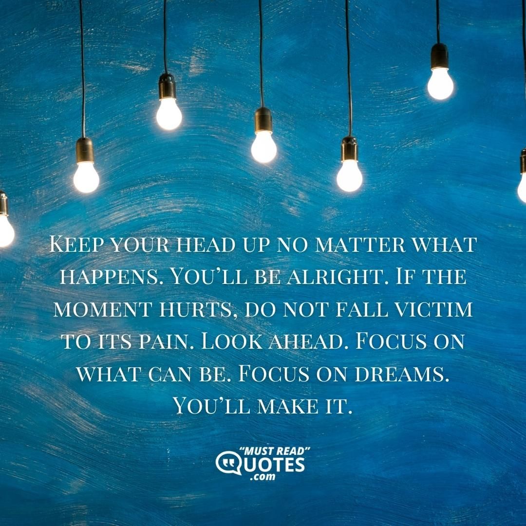 Keep your head up no matter what happens. You’ll be alright. If the moment hurts, do not fall victim to its pain. Look ahead. Focus on what can be. Focus on dreams. You’ll make it.