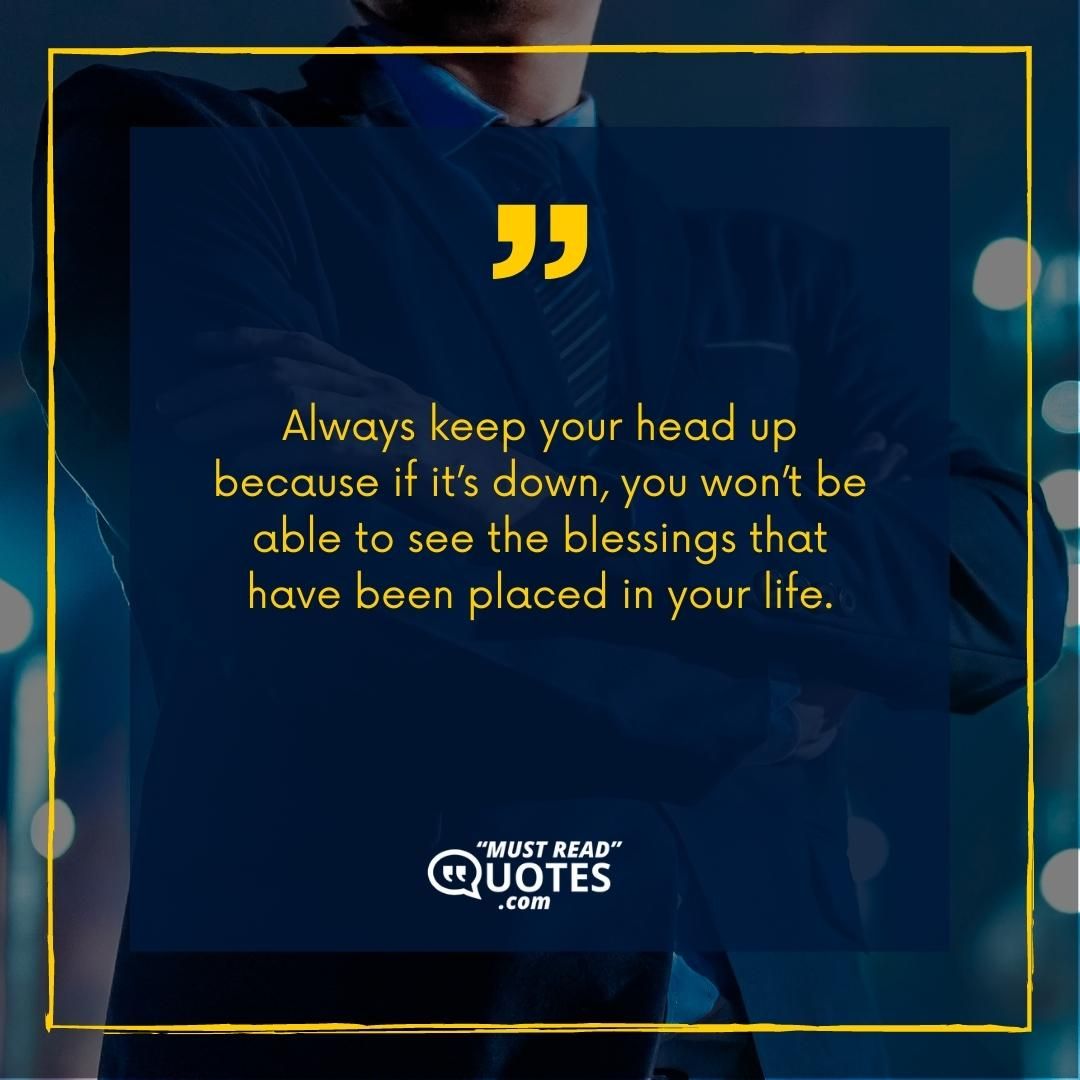 Always keep your head up because if it’s down, you won’t be able to see the blessings that have been placed in your life.