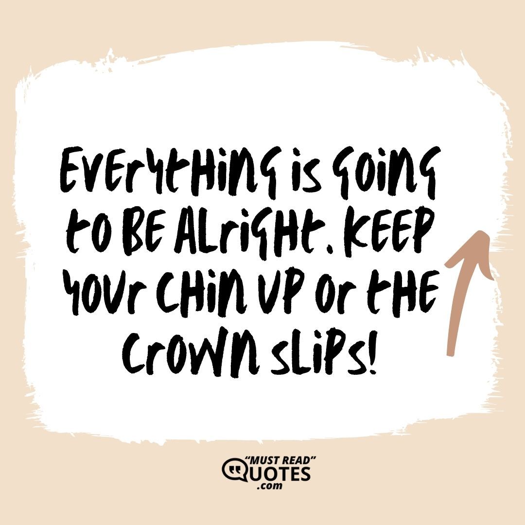 Everything is going to be alright. Keep your chin up or the crown slips!