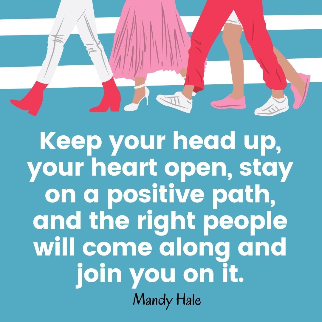 Keep your head up, your heart open, stay on a positive path, and the right people will come along and join you on it.