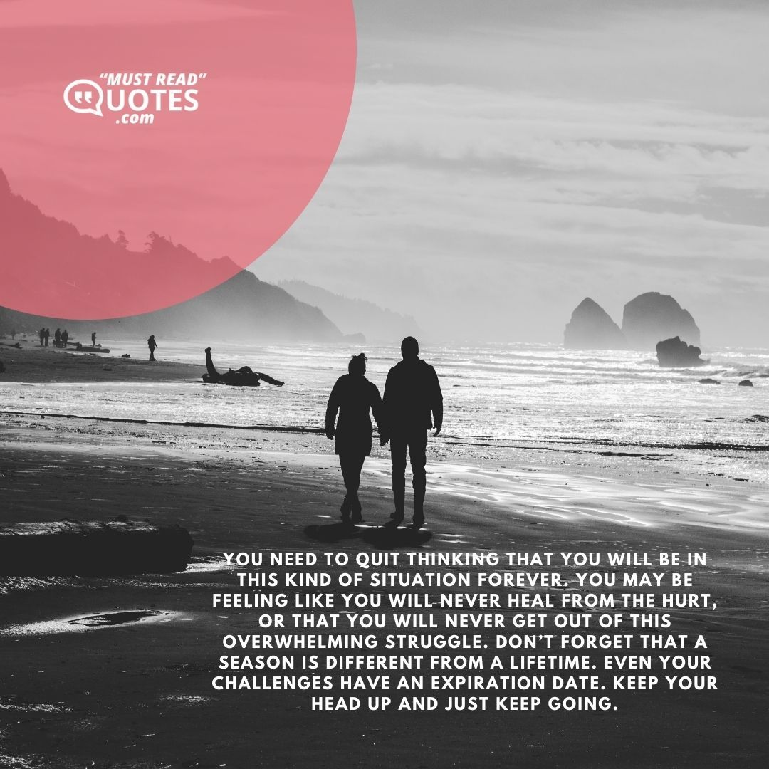 You need to quit thinking that you will be in this kind of situation forever. You may be feeling like you will never heal from the hurt, or that you will never get out of this overwhelming struggle. Don’t forget that a season is different from a lifetime. Even your challenges have an expiration date. Keep your head up and just keep going.