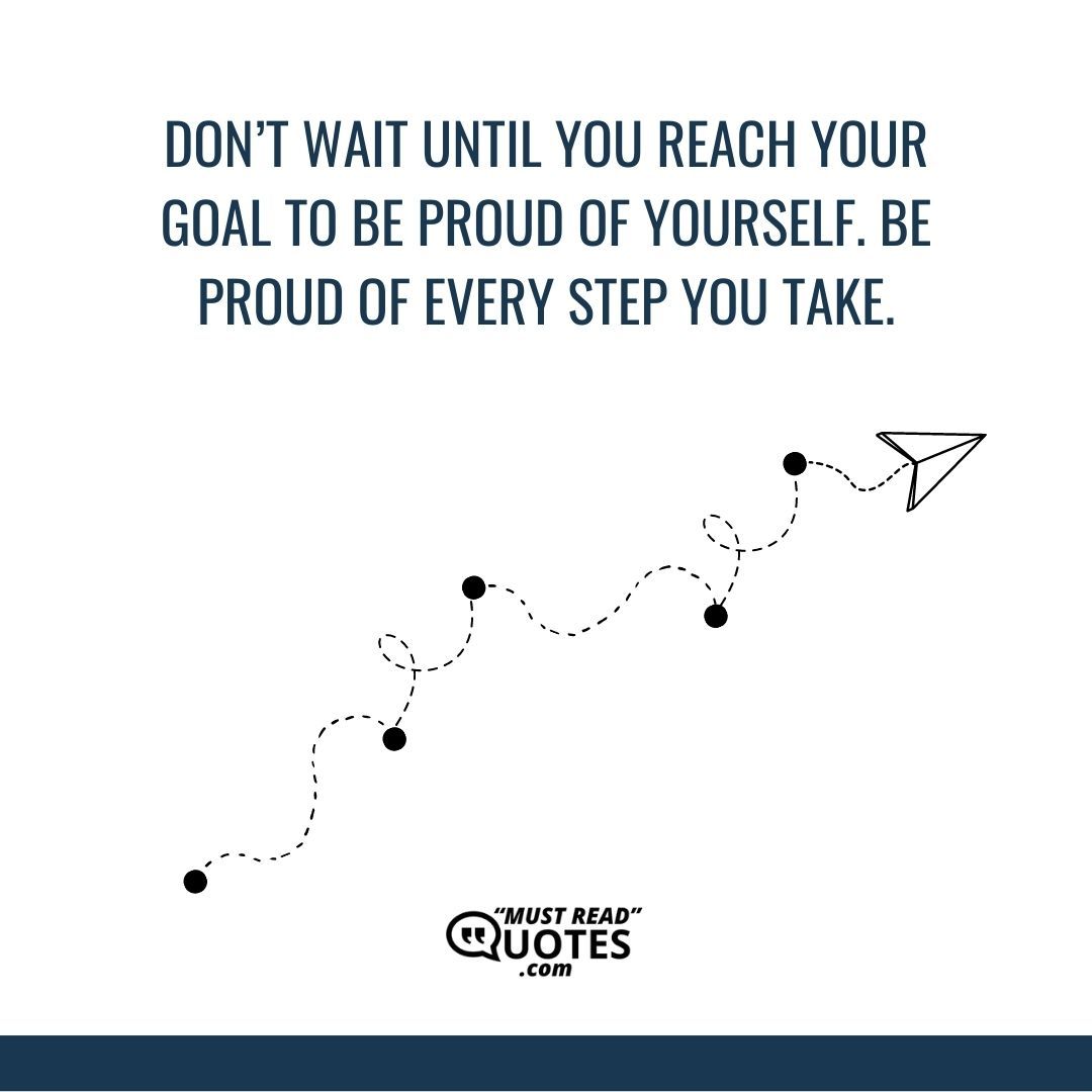 Don’t wait until you reach your goal to be proud of yourself. Be proud of every step you take.