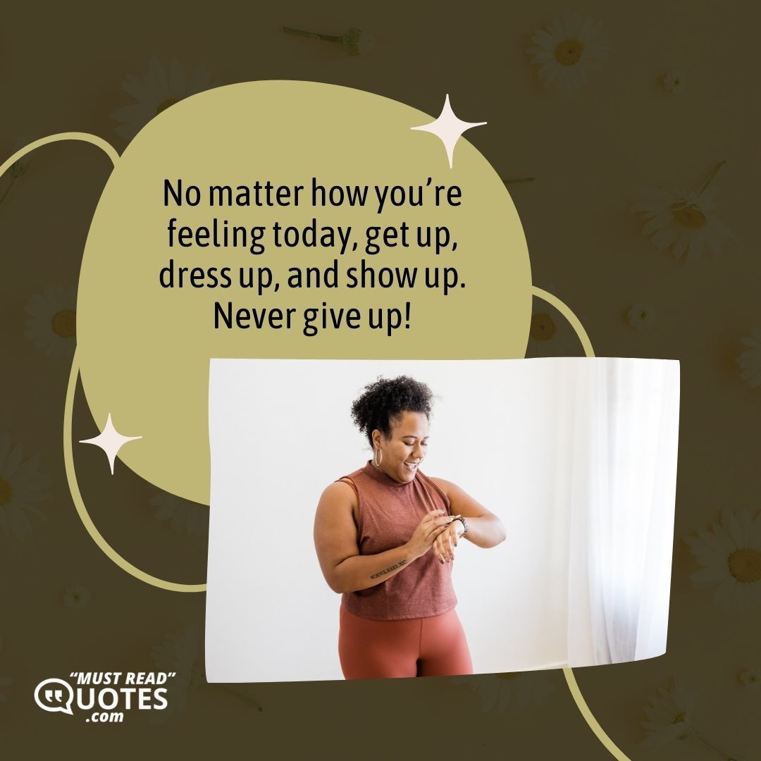 No matter how you’re feeling today, get up, dress up, and show up. Never give up!
