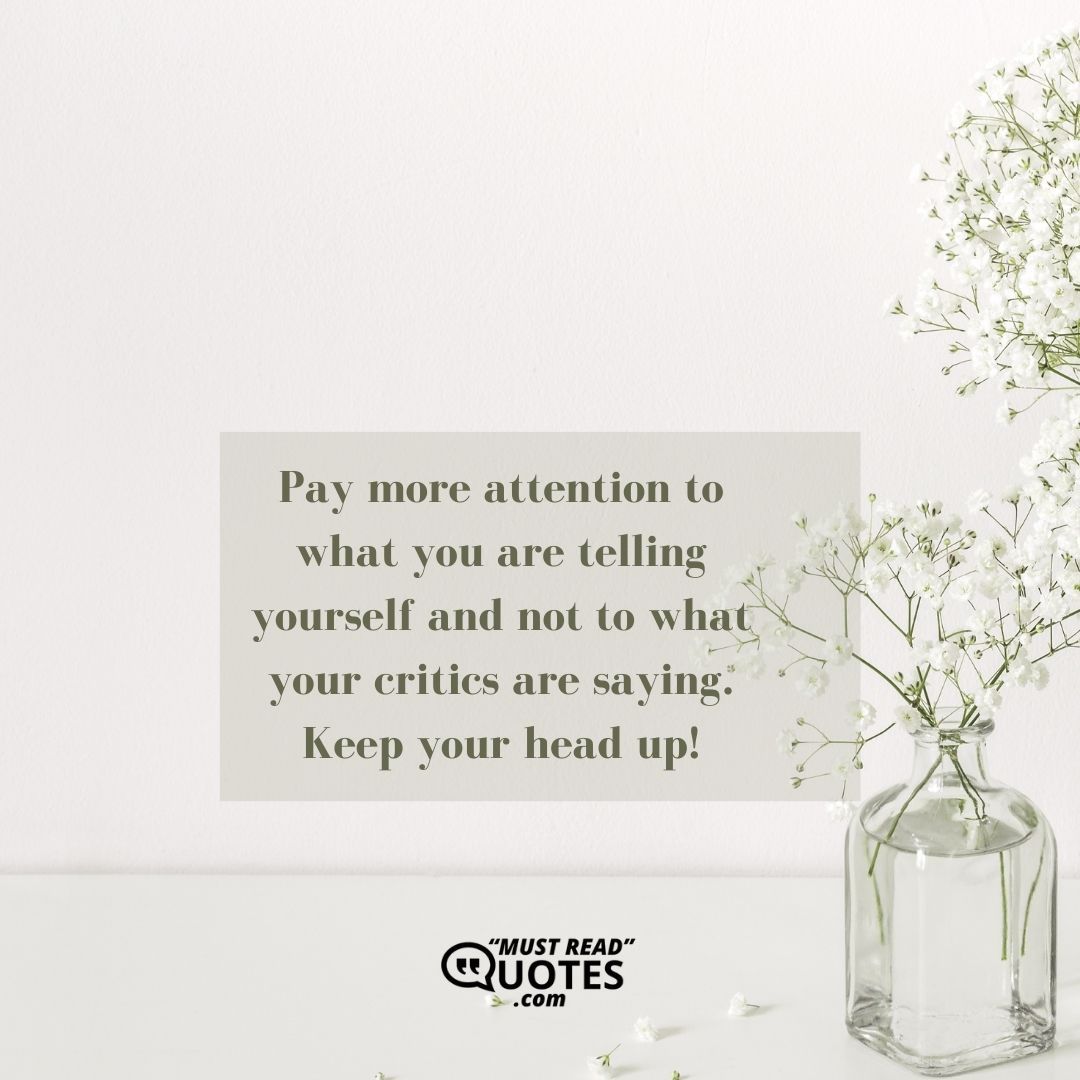 Pay more attention to what you are telling yourself and not to what your critics are saying. Keep your head up!