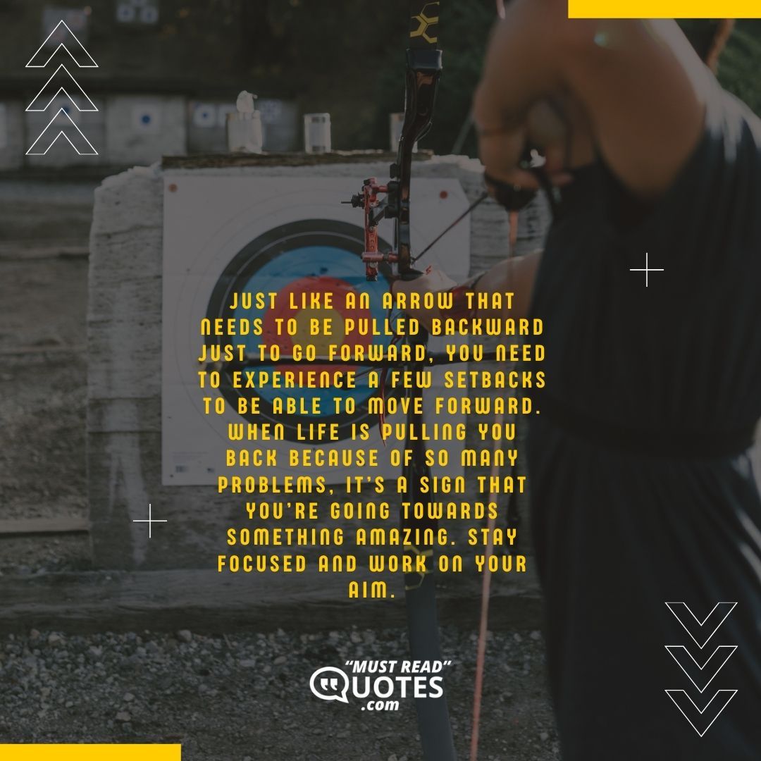 Just like an arrow that needs to be pulled backward just to go forward, you need to experience a few setbacks to be able to move forward. When life is pulling you back because of so many problems, it’s a sign that you’re going towards something amazing. Stay focused and work on your aim.