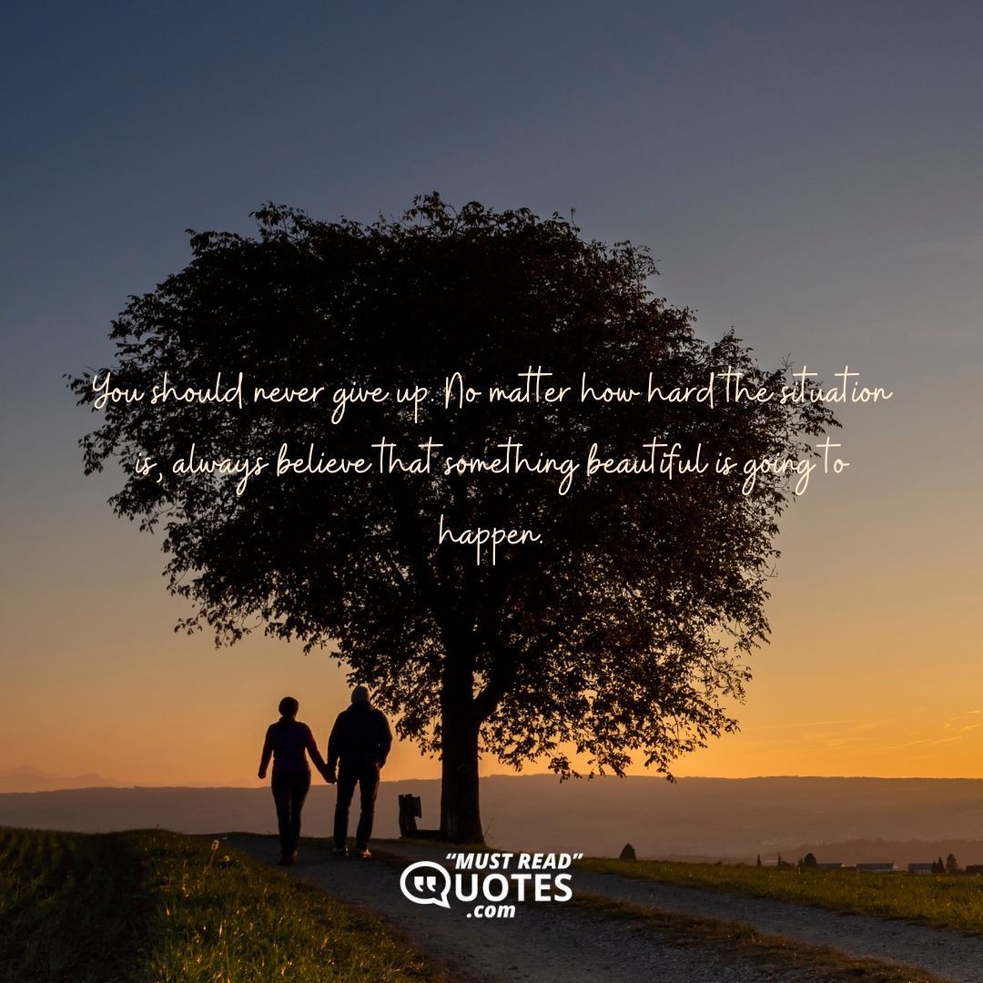 You should never give up. No matter how hard the situation is, always believe that something beautiful is going to happen.