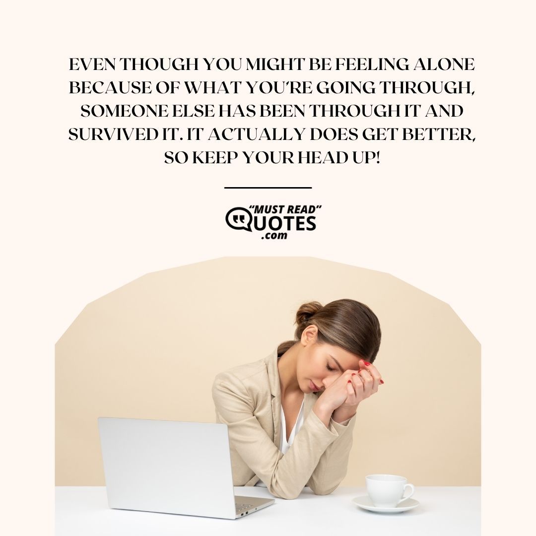 Even though you might be feeling alone because of what you’re going through, someone else has been through it and survived it. It actually does get better, so keep your head up!