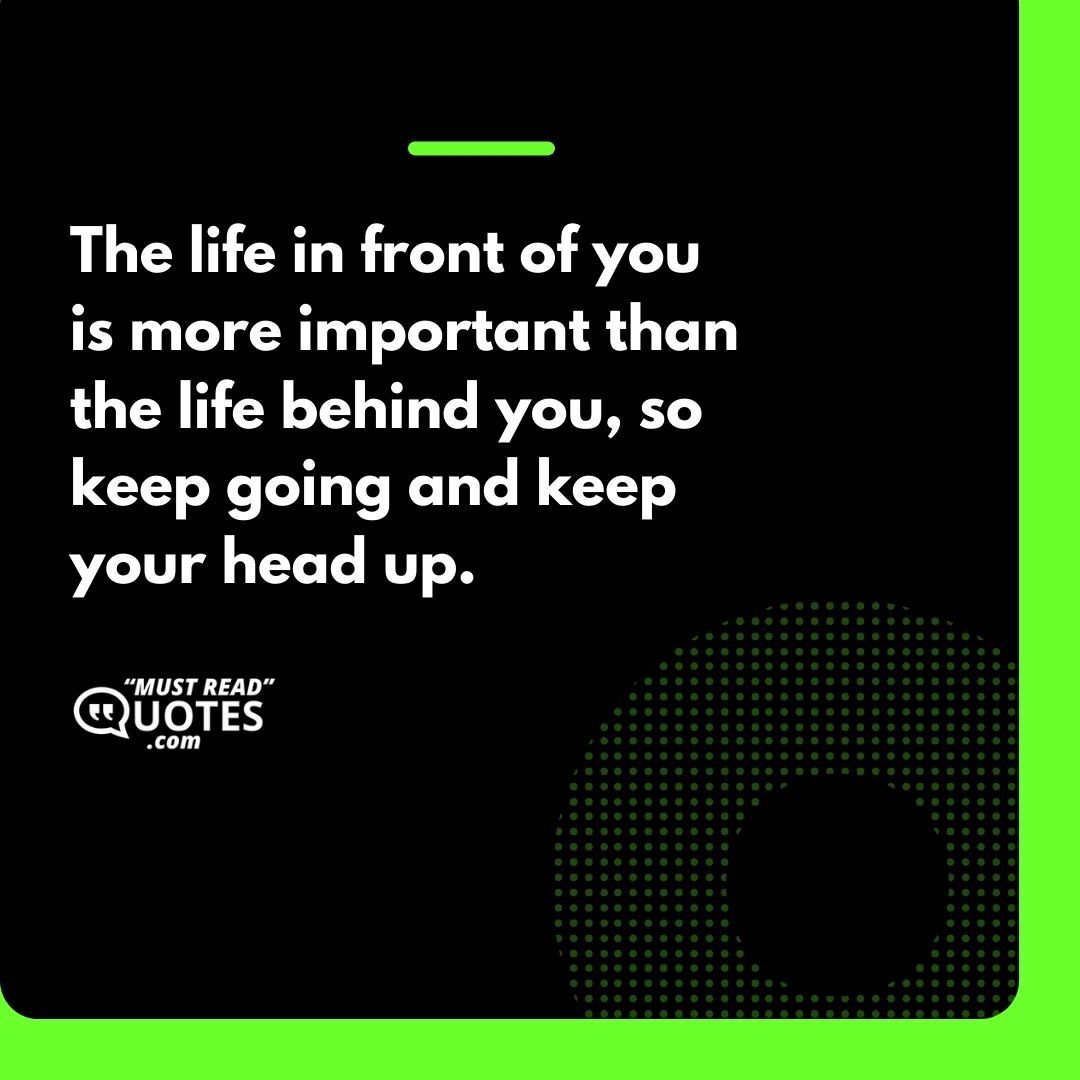 The life in front of you is more important than the life behind you, so keep going and keep your head up.