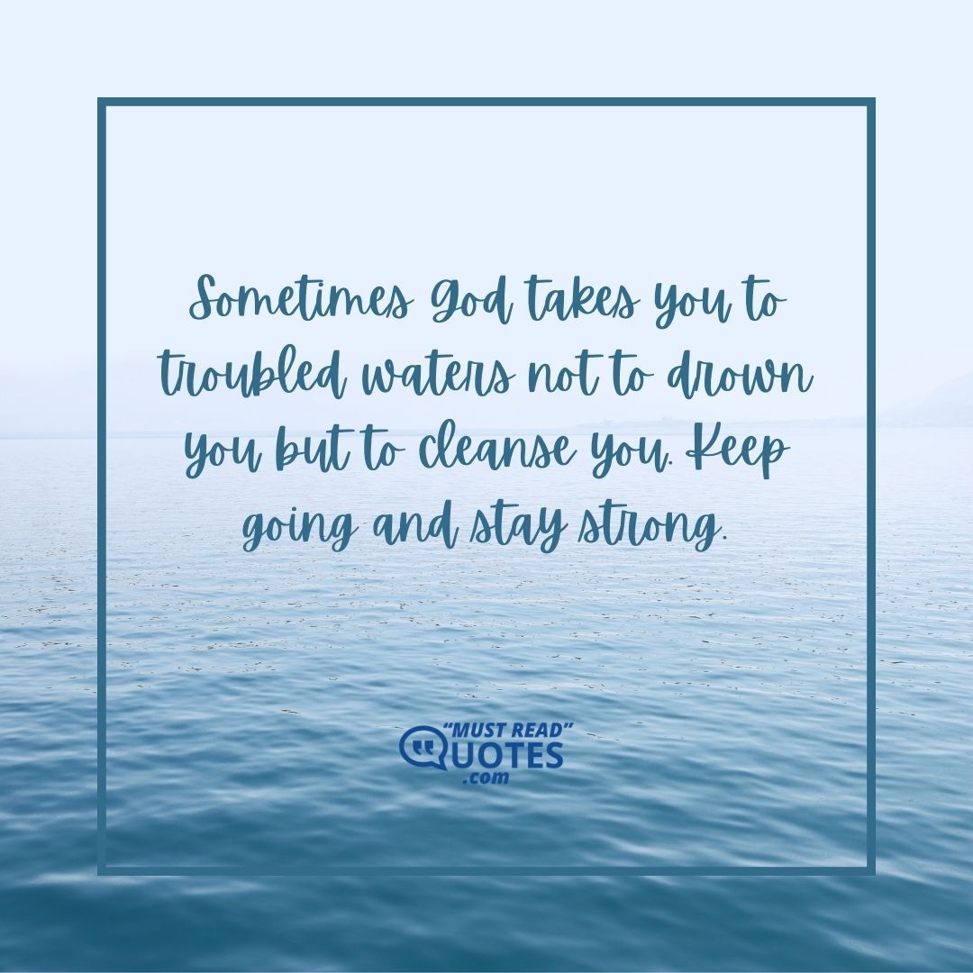 Sometimes God takes you to troubled waters not to drown you but to cleanse you. Keep going and stay strong.