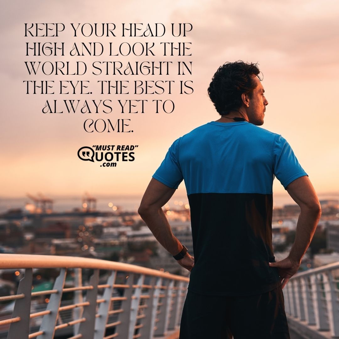 Keep your head up high and look the world straight in the eye. The best is always yet to come.