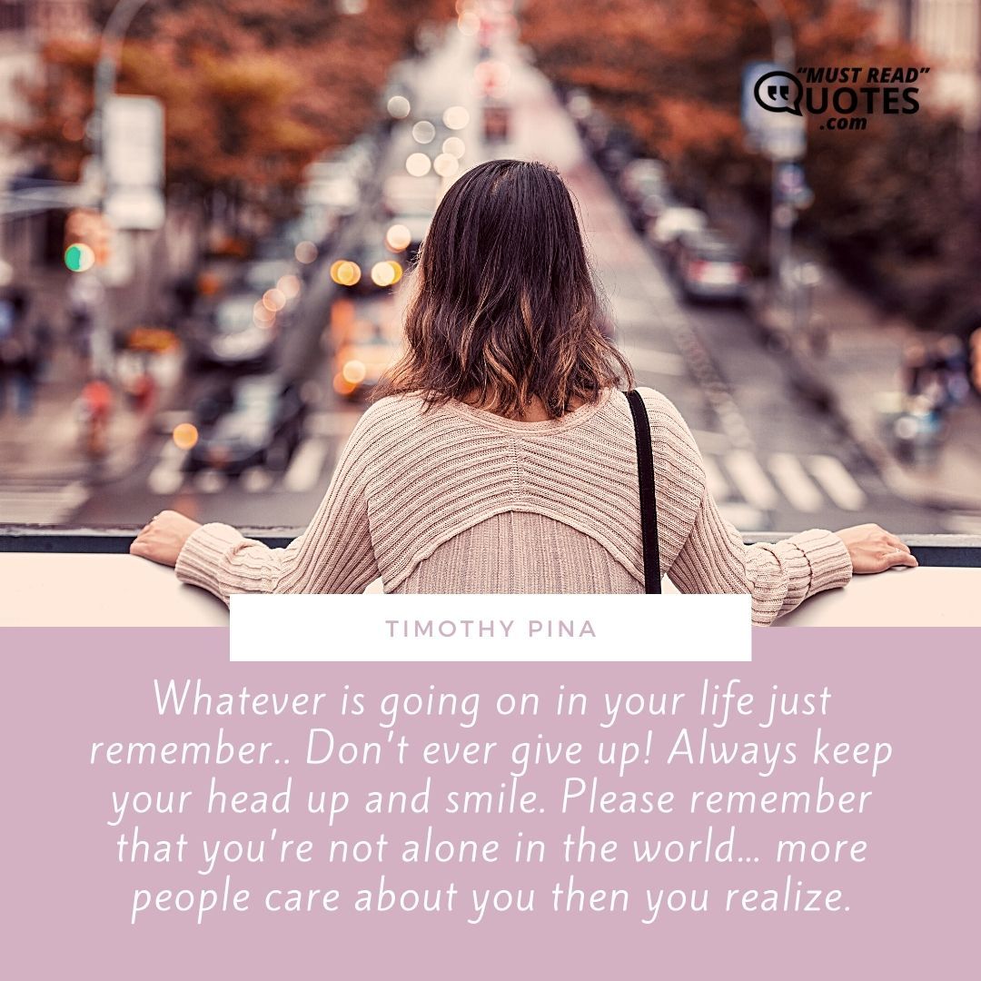 Whatever is going on in your life just remember.. Don’t ever give up! Always keep your head up and smile. Please remember that you’re not alone in the world… more people care about you then you realize.