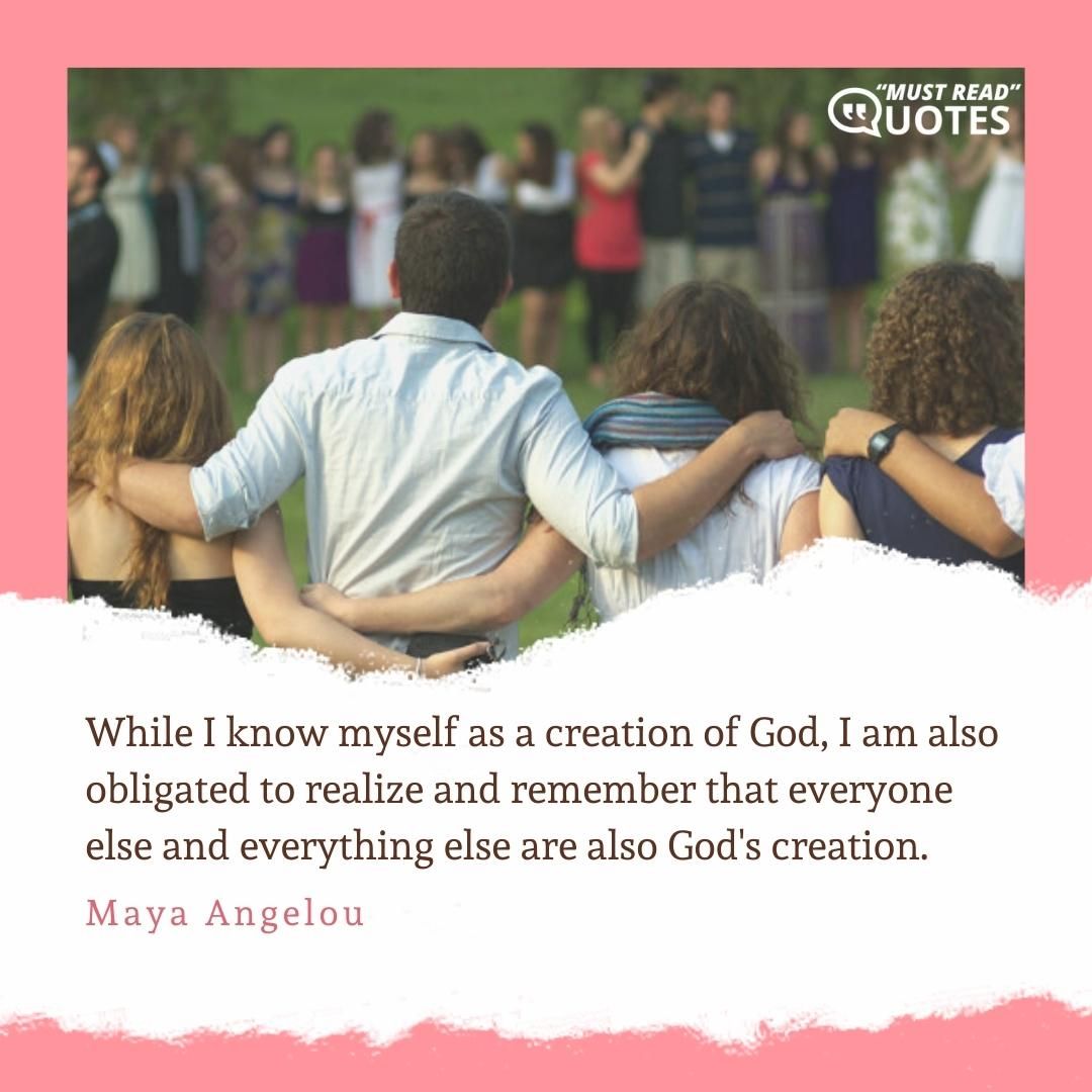 While I know myself as a creation of God, I am also obligated to realize and remember that everyone else and everything else are also God's creation.