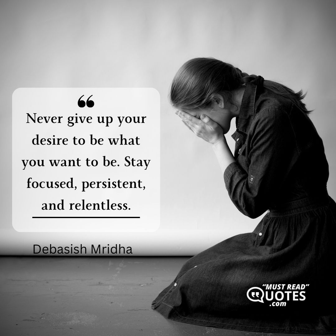 Never give up your desire to be what you want to be. Stay focused, persistent, and relentless.