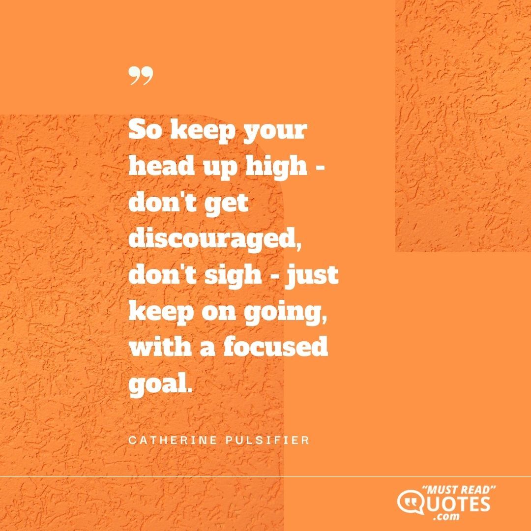 So keep your head up high - don't get discouraged, don't sigh - just keep on going, with a focused goal.