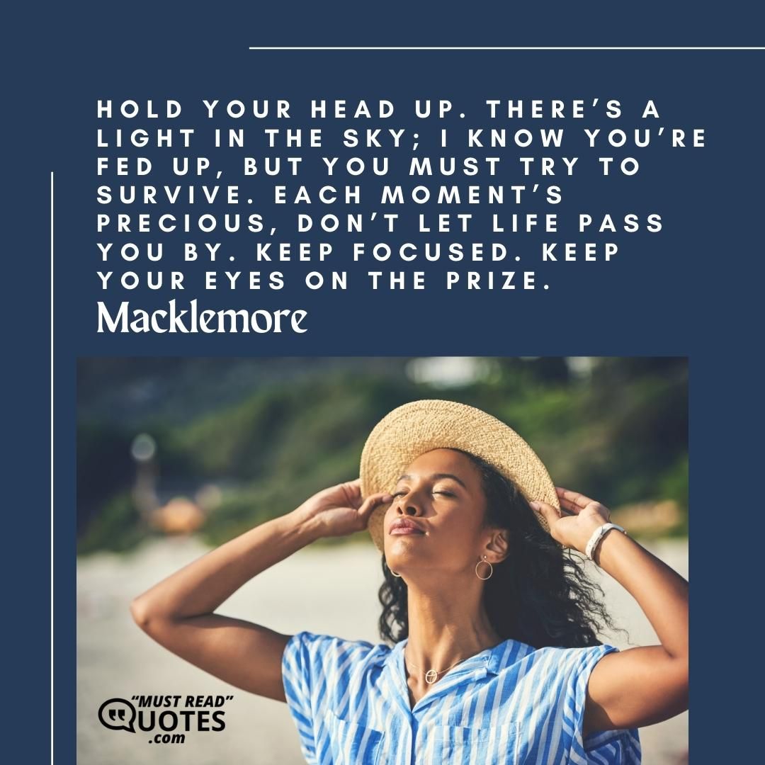 Hold your head up. There’s a light in the sky; I know you’re fed up, but you must try to survive. Each moment’s precious, don’t let life pass you by. Keep focused. Keep your eyes on the prize.