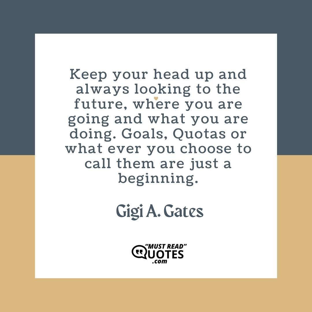 Keep your head up and always looking to the future, where you are going and what you are doing. Goals, Quotas or what ever you choose to call them are just a beginning.