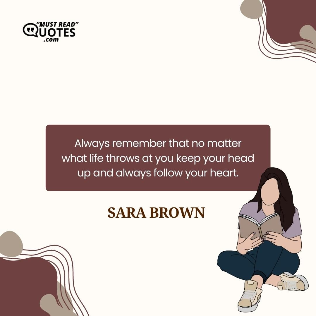 Always remember that no matter what life throws at you keep your head up and always follow your heart.