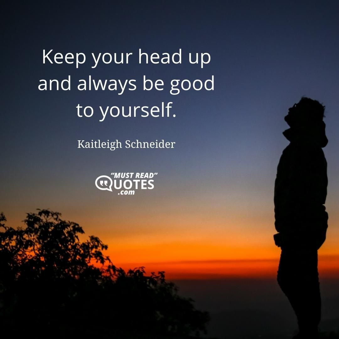 Keep your head up and always be good to yourself.
