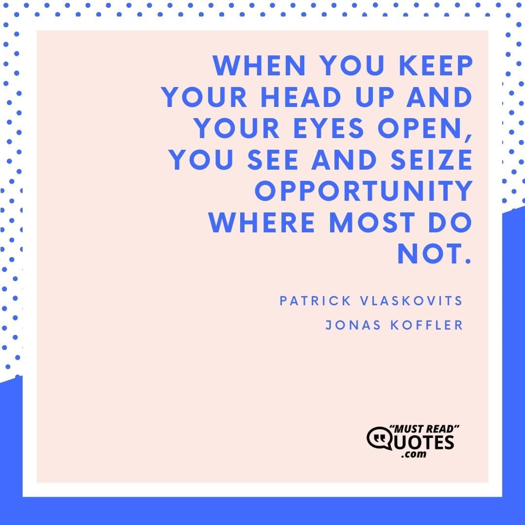 When you keep your head up and your eyes open, you see and seize opportunity where most do not.