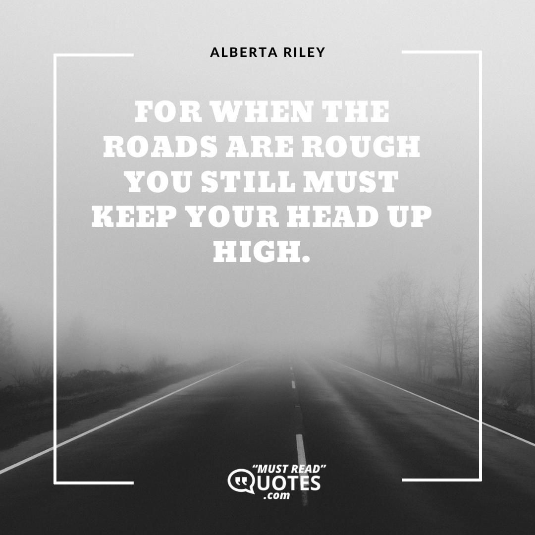 For when the roads are rough you still must keep your head up high.
