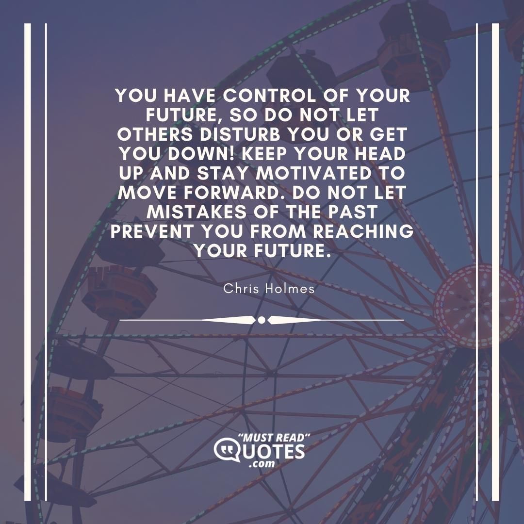 You have control of your future, so do not let others disturb you or get you down! Keep your head up and stay motivated to move forward. Do not let mistakes of the past prevent you from reaching your future.