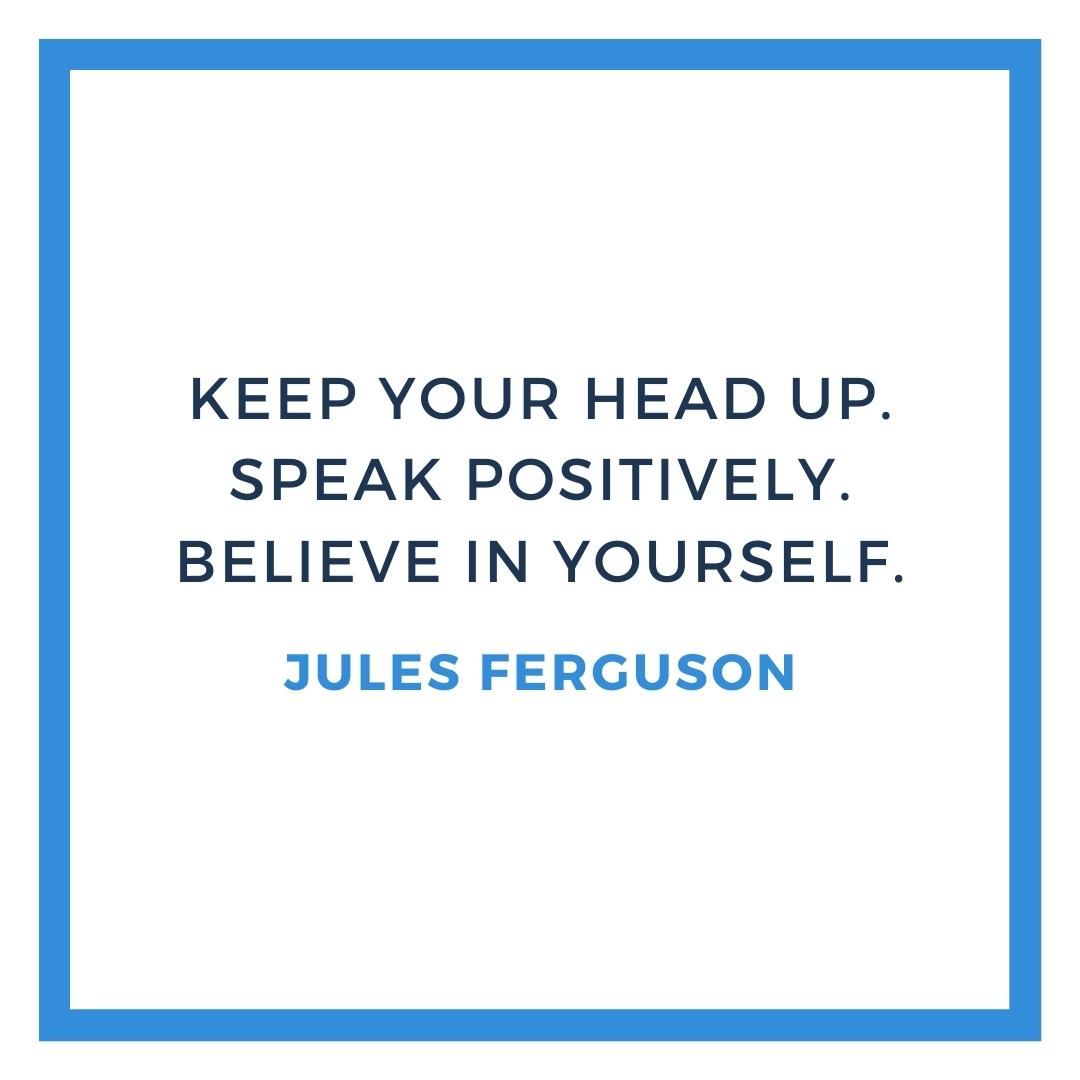 Keep your head up. Speak positively. Believe in yourself.