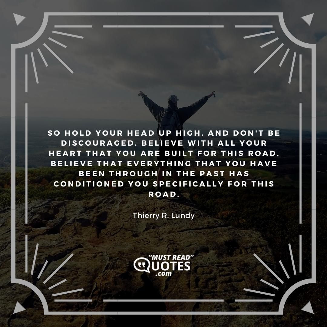 So hold your head up high, and don't be discouraged. Believe with all your heart that you are built for this road. Believe that everything that you have been through in the past has conditioned you specifically for this road.