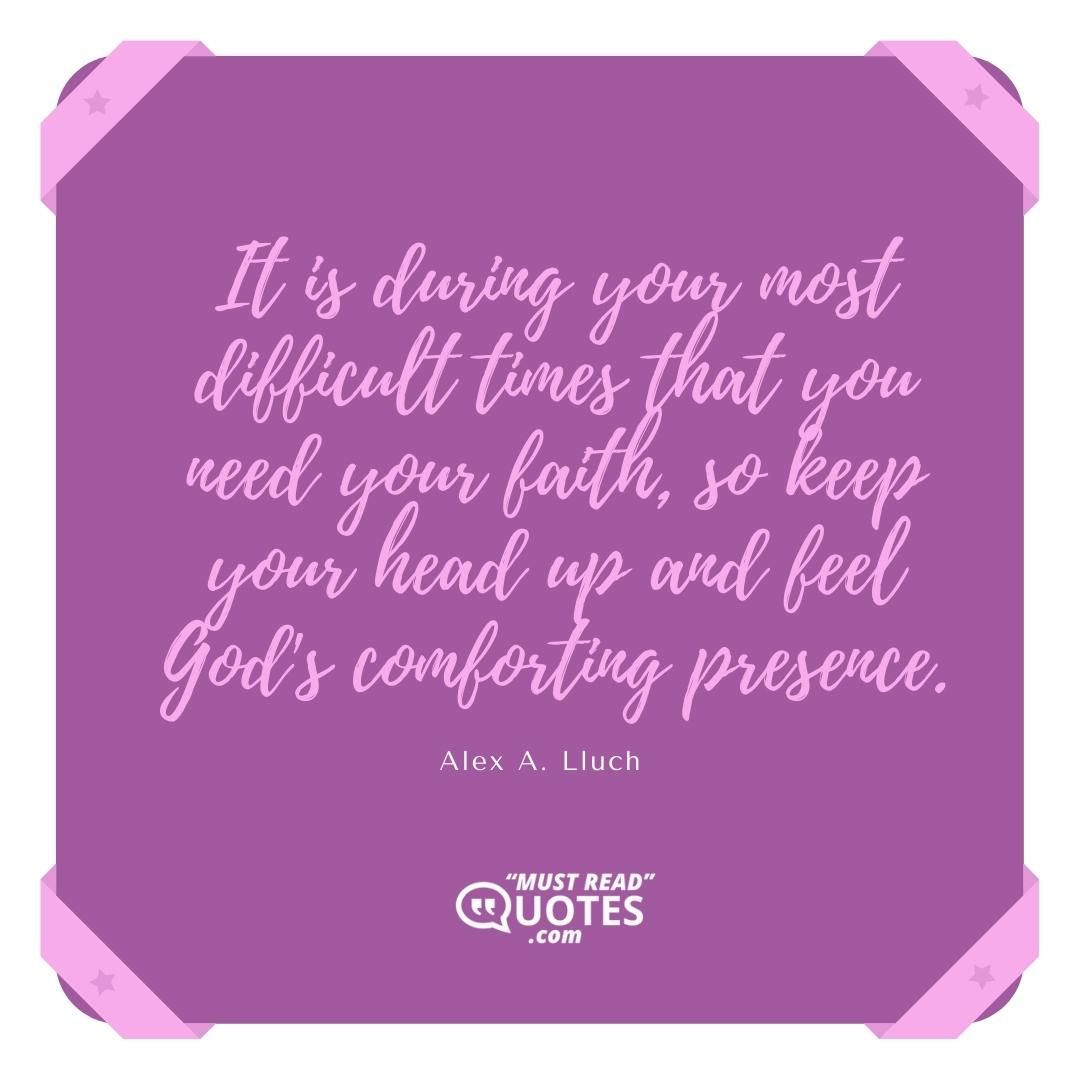 It is during your most difficult times that you need your faith, so keep your head up and feel God's comforting presence.