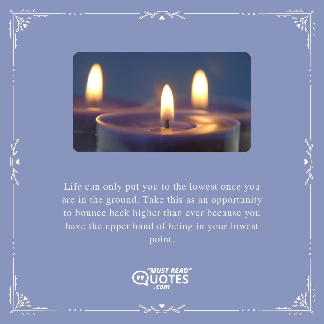 Life can only put you to the lowest once you are in the ground. Take this as an opportunity to bounce back higher than ever because you have the upper hand of being in your lowest point.