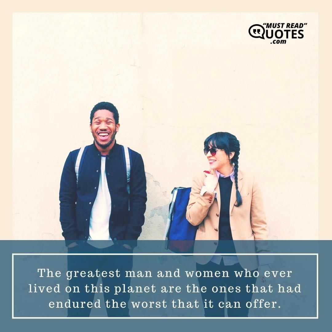 The greatest man and women who ever lived on this planet are the ones that had endured the worst that it can offer.