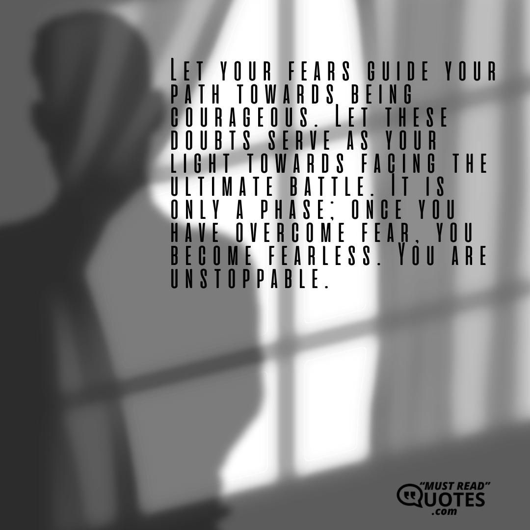 Let your fears guide your path towards being courageous. Let these doubts serve as your light towards facing the ultimate battle. It is only a phase; once you have overcome fear, you become fearless. You are unstoppable.