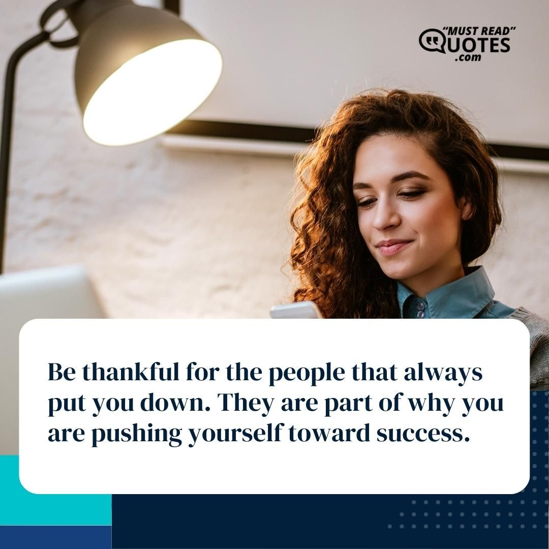 Be thankful for the people that always put you down. They are part of why you are pushing yourself toward success.
