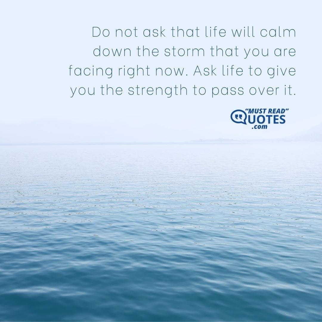 Do not ask that life will calm down the storm that you are facing right now. Ask life to give you the strength to pass over it.