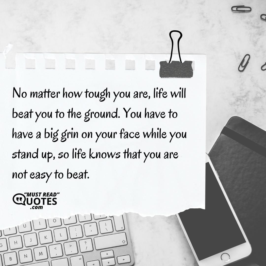 No matter how tough you are, life will beat you to the ground. You have to have a big grin on your face while you stand up, so life knows that you are not easy to beat.