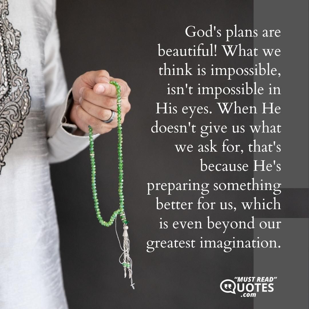God's plans are beautiful! What we think is impossible, isn't impossible in His eyes. When He doesn't give us what we ask for, that's because He's preparing something better for us, which is even beyond our greatest imagination.