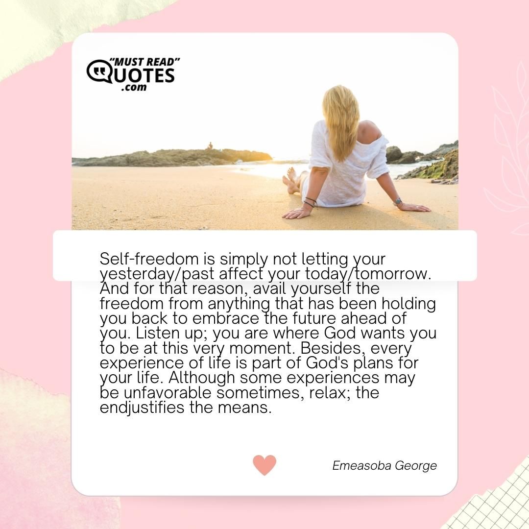Self-freedom is simply not letting your yesterday/past affect your today/tomorrow. And for that reason, avail yourself the freedom from anything that has been holding you back to embrace the future ahead of you. Listen up; you are where God wants you to be at this very moment. Besides, every experience of life is part of God's plans for your life. Although some experiences may be unfavorable sometimes, relax; the endjustifies the means.
