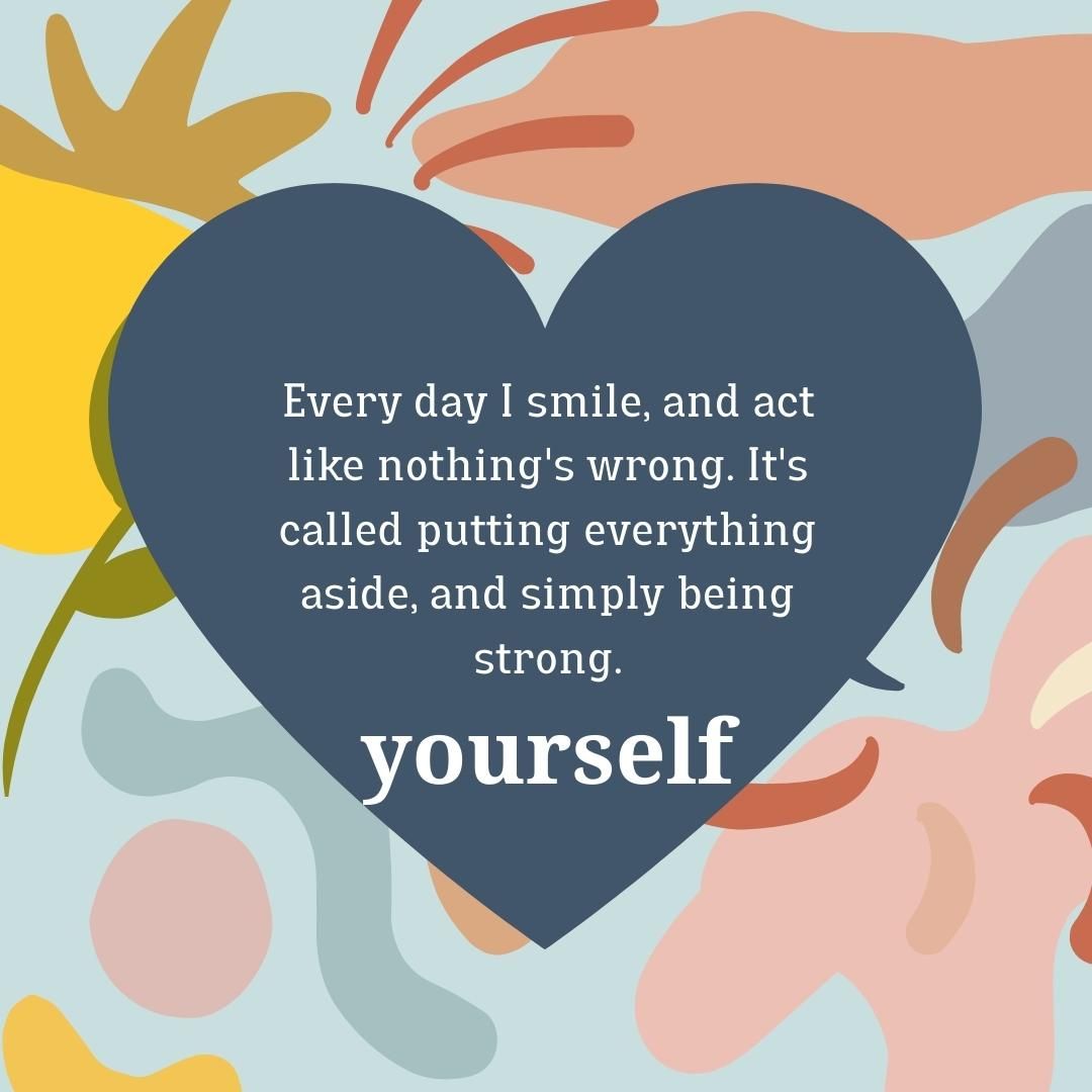 Every day I smile, and act like nothing's wrong. It's called putting everything aside, and simply being strong.