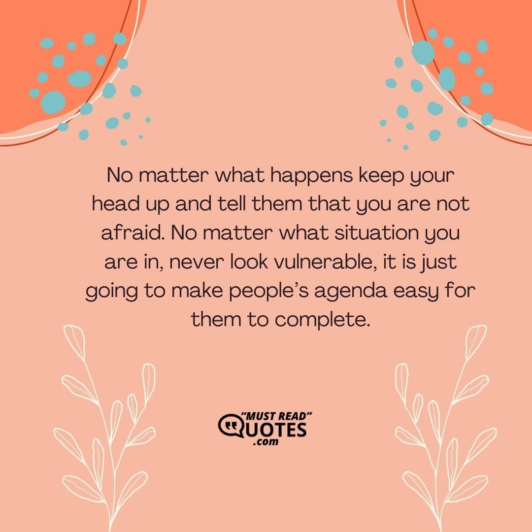 No matter what happens keep your head up and tell them that you are not afraid. No matter what situation you are in, never look vulnerable, it is just going to make people’s agenda easy for them to complete.