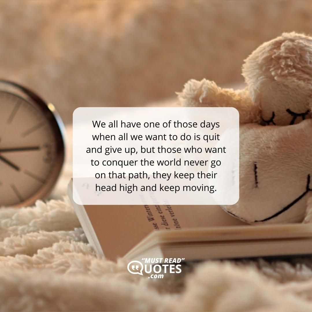 We all have one of those days when all we want to do is quit and give up, but those who want to conquer the world never go on that path, they keep their head high and keep moving.