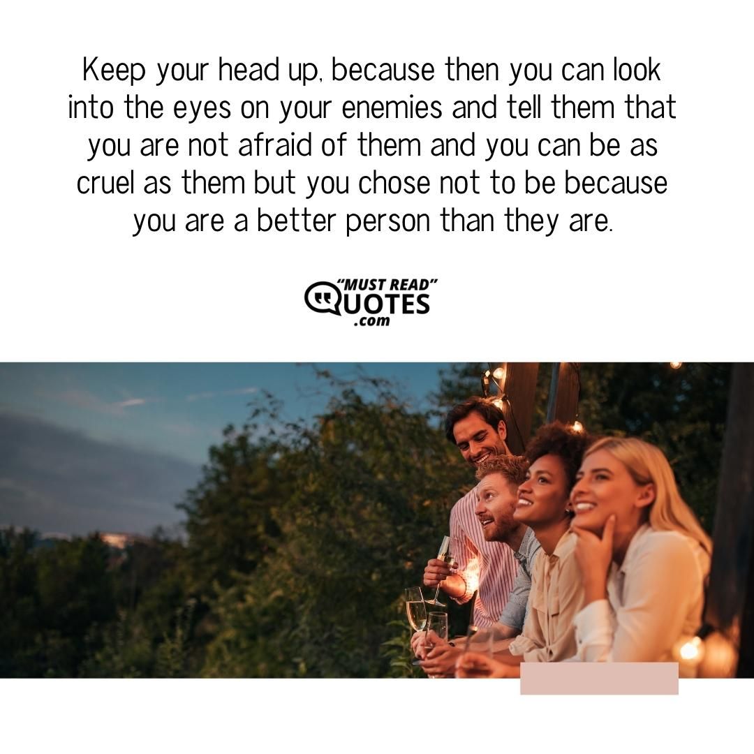 Keep your head up, because then you can look into the eyes on your enemies and tell them that you are not afraid of them and you can be as cruel as them but you chose not to be because you are a better person than they are.