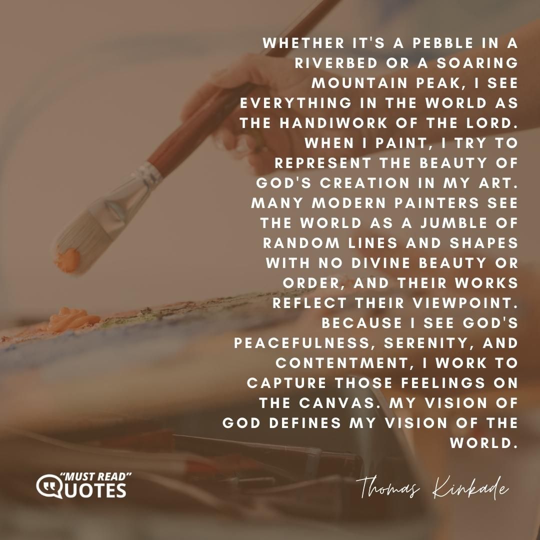 Whether it's a pebble in a riverbed or a soaring mountain peak, I see everything in the world as the handiwork of the Lord. When I paint, I try to represent the beauty of God's creation in my art. Many modern painters see the world as a jumble of random lines and shapes with no divine beauty or order, and their works reflect their viewpoint. Because I see God's peacefulness, serenity, and contentment, I work to capture those feelings on the canvas. My vision of God defines my vision of the world.