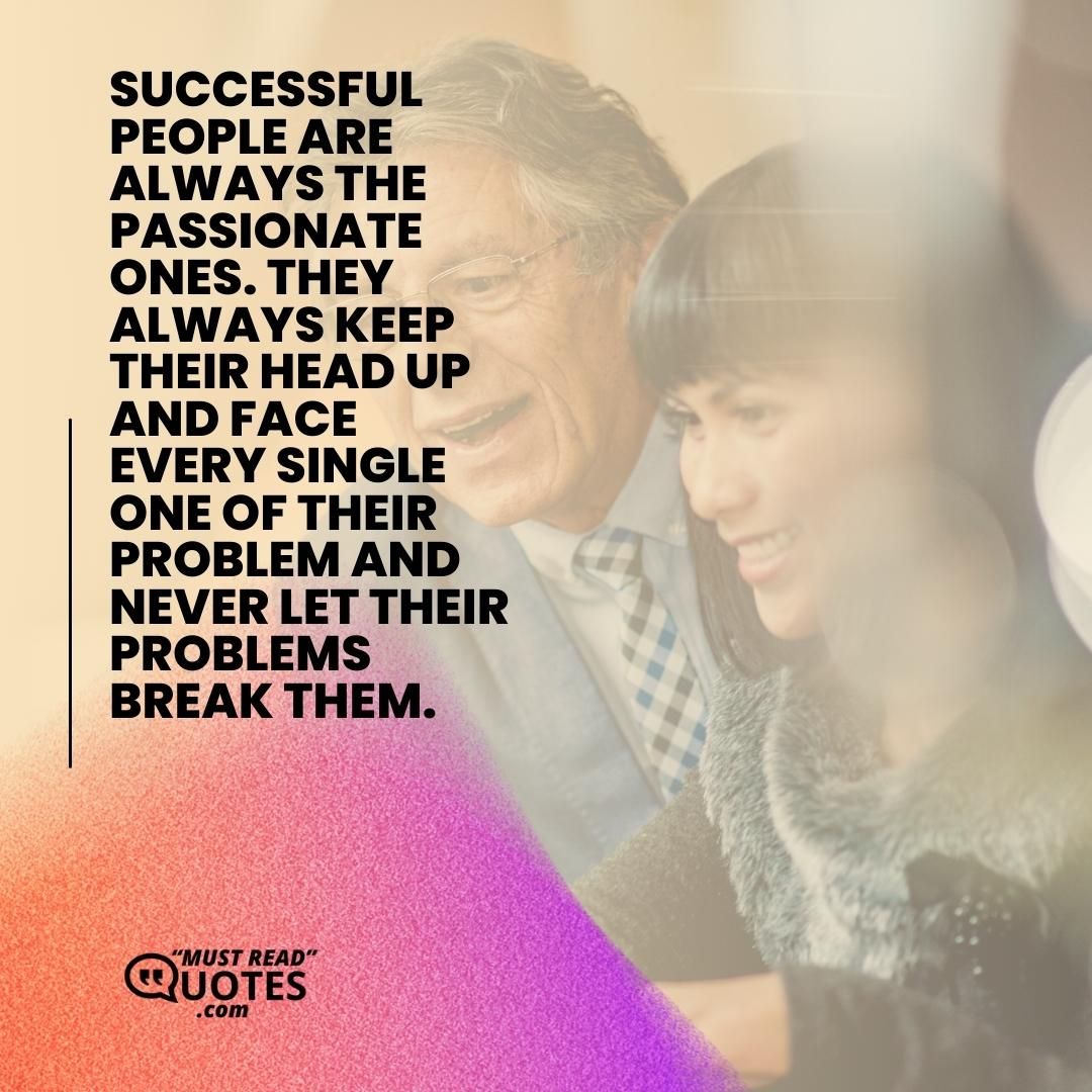 Successful people are always the passionate ones. They always keep their head up and face every single one of their problem and never let their problems break them.