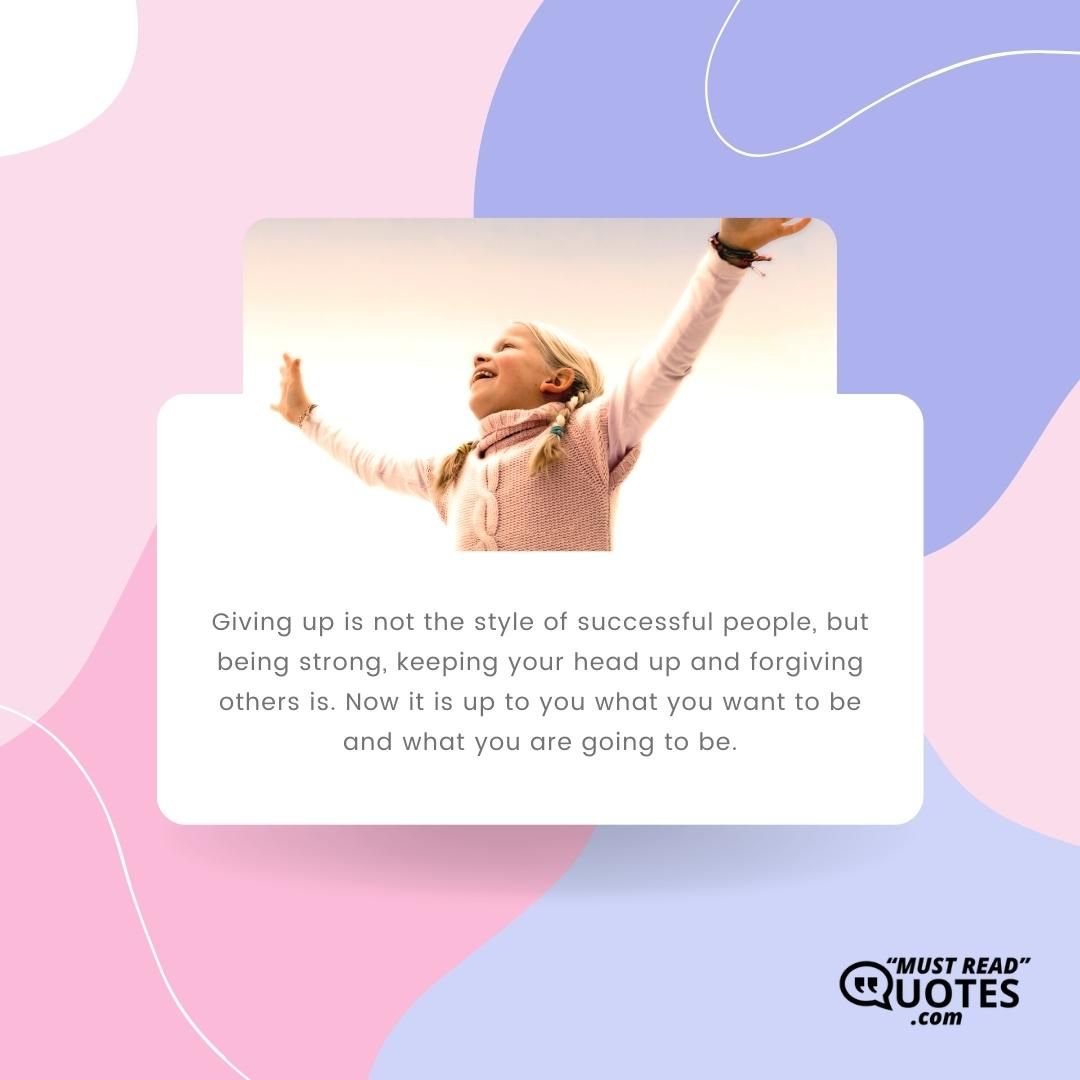 Giving up is not the style of successful people, but being strong, keeping your head up and forgiving others is. Now it is up to you what you want to be and what you are going to be.