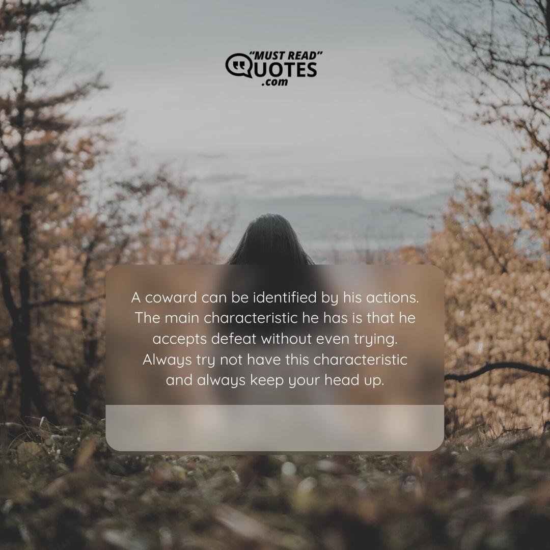 A coward can be identified by his actions. The main characteristic he has is that he accepts defeat without even trying. Always try not have this characteristic and always keep your head up.