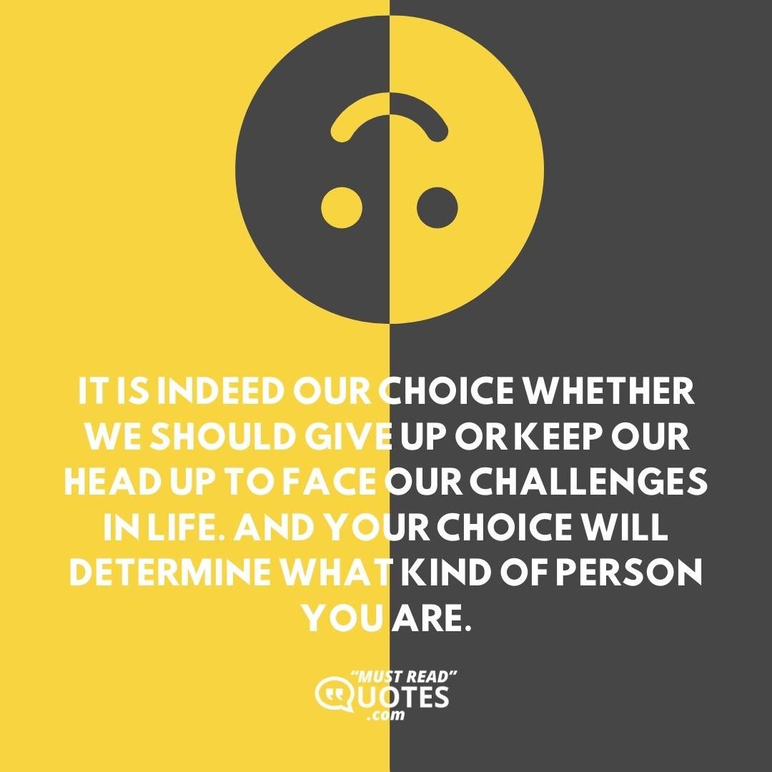 It is indeed our choice whether we should give up or keep our head up to face our challenges in life. And your choice will determine what kind of person you are.