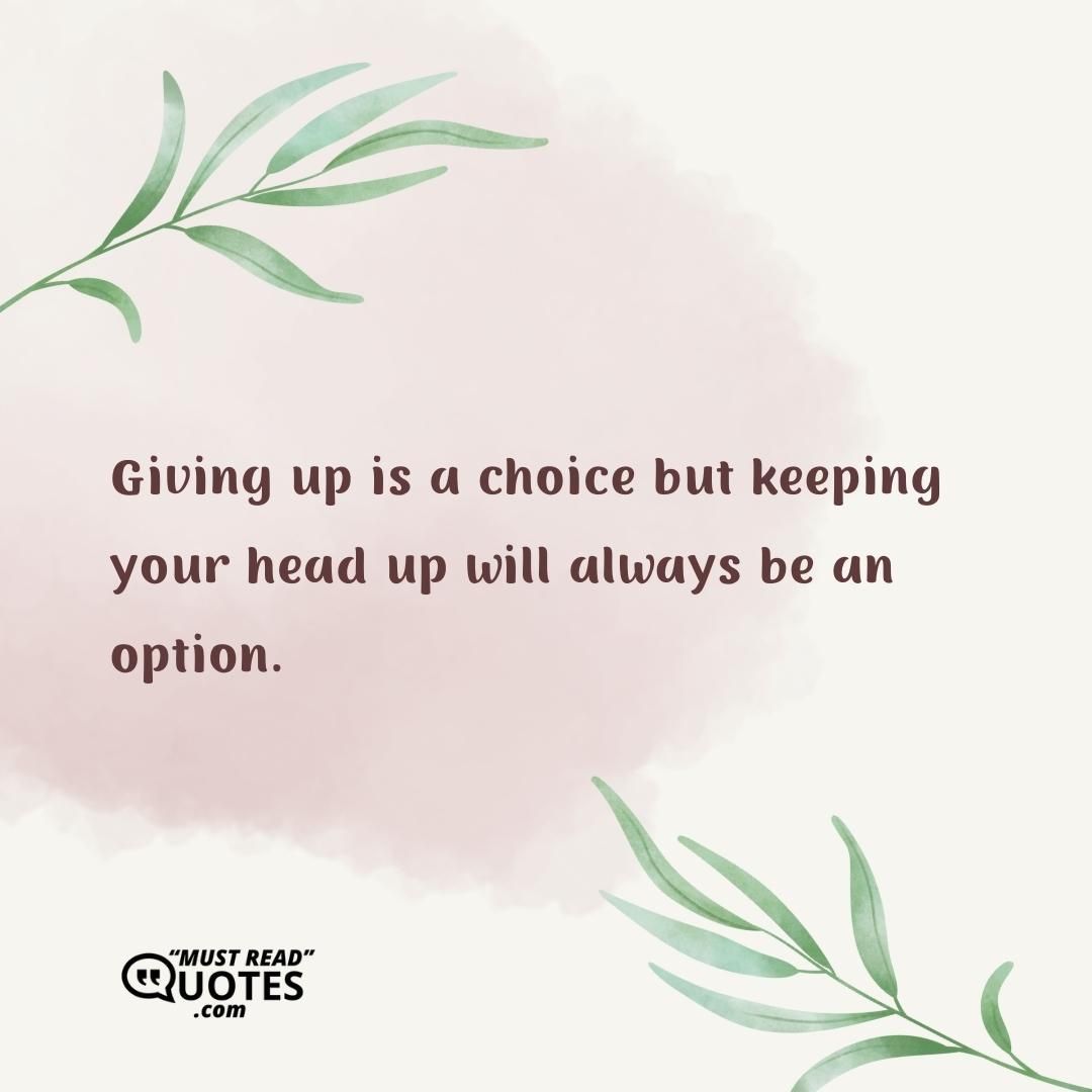 Giving up is a choice but keeping your head up will always be an option.