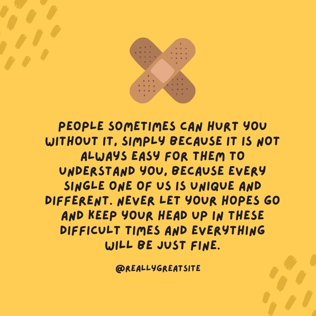 People sometimes can hurt you without it, simply because it is not always easy for them to understand you, because every single one of us is unique and different. Never let your hopes go and keep your head up in these difficult times and everything will be just fine.