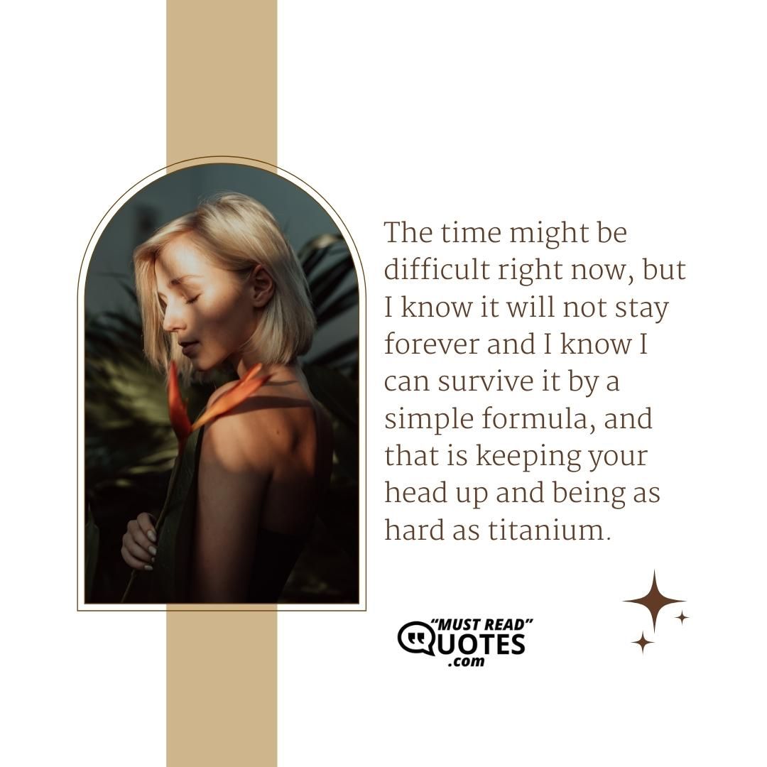The time might be difficult right now, but I know it will not stay forever and I know I can survive it by a simple formula, and that is keeping your head up and being as hard as titanium.